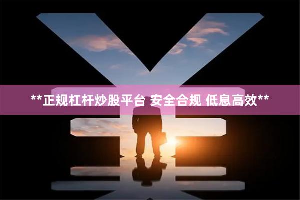 **正规杠杆炒股平台 安全合规 低息高效**